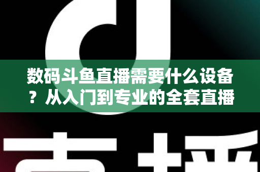 数码斗鱼直播需要什么设备？从入门到专业的全套直播设备清单与配置攻略