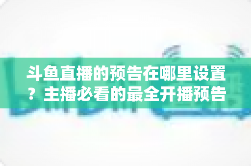 斗鱼直播的预告在哪里设置?主播必看的最全开播预告设置教程与运营技巧 斗鱼直播的预告在哪里设置?主播必看的最全开播预告设置教程与运营技巧