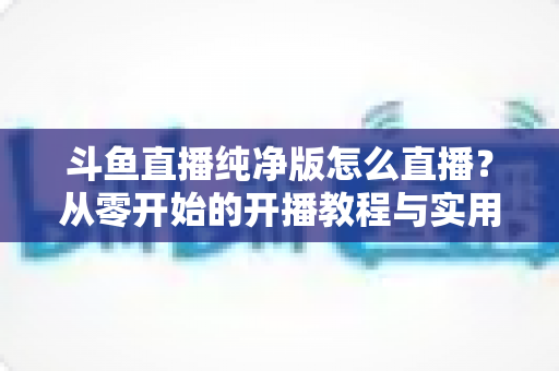 斗鱼直播纯净版怎么直播?从零开始的开播教程与实用技巧全解析 斗鱼直播纯净版怎么直播?从零开始的开播教程与实用技巧全解析