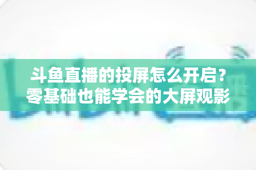 斗鱼直播的投屏怎么开启？零基础也能学会的大屏观影全攻略，手机电视一键连接
