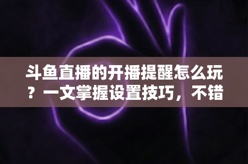 斗鱼直播的开播提醒怎么玩?一文掌握设置技巧,不错过任何精彩直播 斗鱼直播的开播提醒怎么玩?一文掌握设置技巧,不错过任何精彩直播