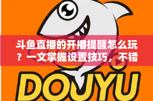 斗鱼直播的开播提醒怎么玩?一文掌握设置技巧,不错过任何精彩直播 斗鱼直播的开播提醒怎么玩?一文掌握设置技巧,不错过任何精彩直播