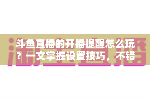 斗鱼直播的开播提醒怎么玩？一文掌握设置技巧，不错过任何精彩直播