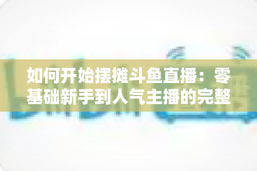 如何开始摆摊斗鱼直播:零基础新手到人气主播的完整实战攻略 如何开始摆摊斗鱼直播:零基础新手到人气主播的完整实战攻略