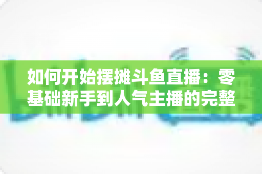 如何开始摆摊斗鱼直播:零基础新手到人气主播的完整实战攻略 如何开始摆摊斗鱼直播:零基础新手到人气主播的完整实战攻略