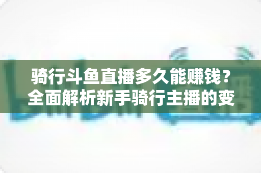 骑行斗鱼直播多久能赚钱？全面解析新手骑行主播的变现周期与盈利攻略
