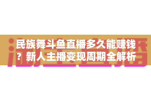 民族舞斗鱼直播多久能赚钱？新人主播变现周期全解析与起号实战指南