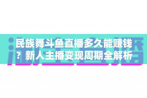 民族舞斗鱼直播多久能赚钱？新人主播变现周期全解析与起号实战指南