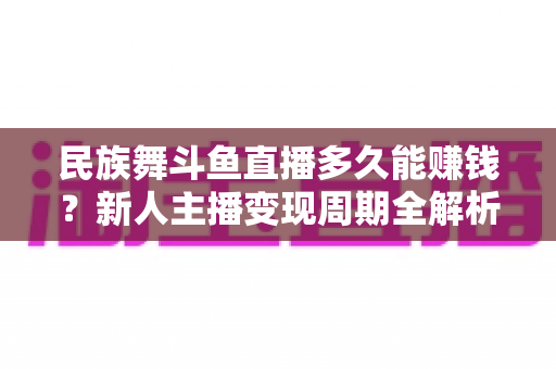 民族舞斗鱼直播多久能赚钱？新人主播变现周期全解析与起号实战指南