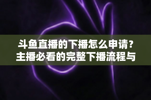 斗鱼直播的下播怎么申请?主播必看的完整下播流程与停播申请指南 斗鱼直播的下播怎么申请?主播必看的完整下播流程与停播申请指南