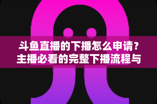 斗鱼直播的下播怎么申请?主播必看的完整下播流程与停播申请指南 斗鱼直播的下播怎么申请?主播必看的完整下播流程与停播申请指南