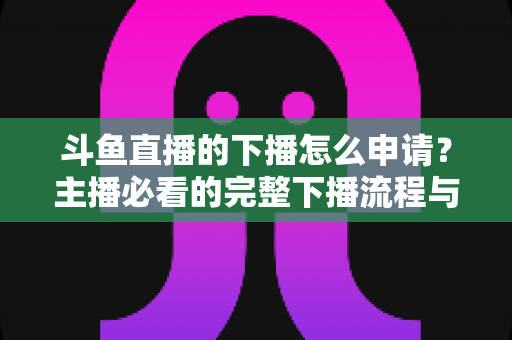 斗鱼直播的下播怎么申请？主播必看的完整下播流程与停播申请指南