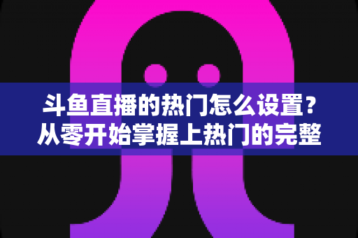 斗鱼直播的热门怎么设置?从零开始掌握上热门的完整攻略与实用技巧 斗鱼直播的热门怎么设置?从零开始掌握上热门的完整攻略与实用技巧