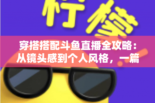 穿搭搭配斗鱼直播全攻略：从镜头感到个人风格，一篇解决主播穿衣难题