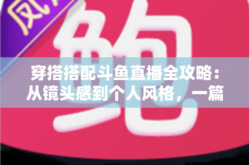 穿搭搭配斗鱼直播全攻略：从镜头感到个人风格，一篇解决主播穿衣难题