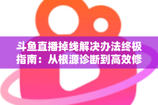 斗鱼直播掉线解决办法终极指南：从根源诊断到高效修复，畅享丝滑不断线的直播体验