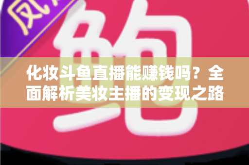 化妆斗鱼直播能赚钱吗?全面解析美妆主播的变现之路与收入真相 化妆斗鱼直播能赚钱吗?全面解析美妆主播的变现之路与收入真相