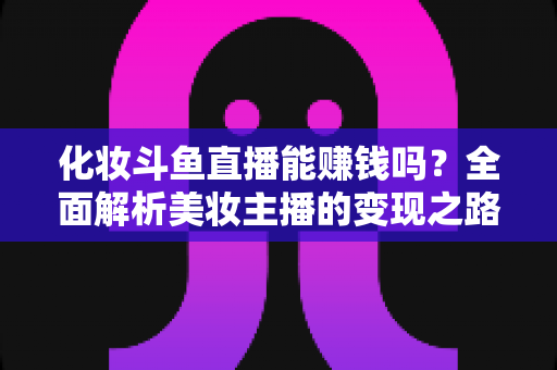 化妆斗鱼直播能赚钱吗?全面解析美妆主播的变现之路与收入真相 化妆斗鱼直播能赚钱吗?全面解析美妆主播的变现之路与收入真相