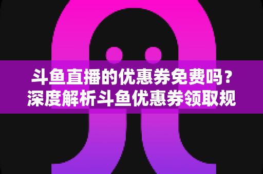 斗鱼直播的优惠券免费吗?深度解析斗鱼优惠券领取规则与实用省钱攻略 斗鱼直播的优惠券免费吗?深度解析斗鱼优惠券领取规则与实用省钱攻略