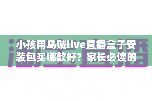 小孩用乌贼live直播盒子安装包买哪款好?家长必读的安全选购与使用全指南 小孩用乌贼live直播盒子安装包买哪款好?家长必读的安全选购与使用全指南