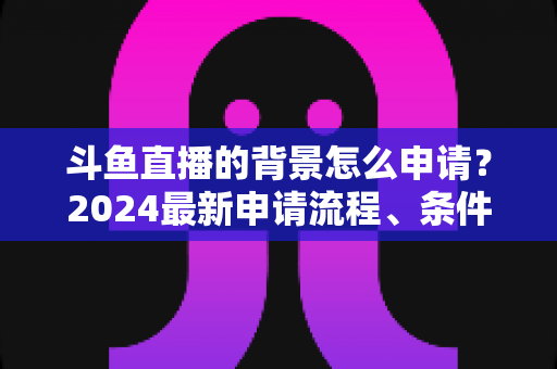 斗鱼直播的背景怎么申请？2024最新申请流程、条件与实操技巧全解析