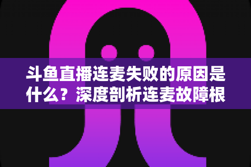 斗鱼直播连麦失败的原因是什么?深度剖析连麦故障根源与高效解决方法全攻略 斗鱼直播连麦失败的原因是什么?深度剖析连麦故障根源与高效解决方法全攻略