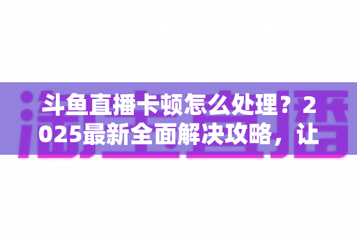 斗鱼直播卡顿怎么处理？2025最新全面解决攻略，让你畅享流畅观影体验