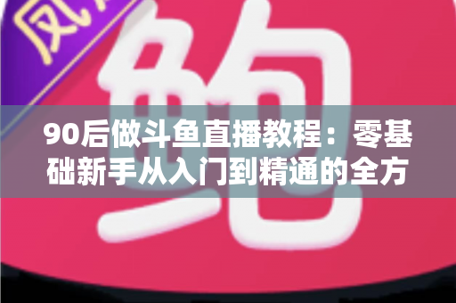 90后做斗鱼直播教程：零基础新手从入门到精通的全方位实战指南
