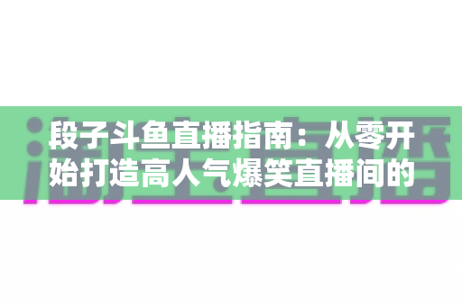 段子斗鱼直播指南：从零开始打造高人气爆笑直播间的实战攻略