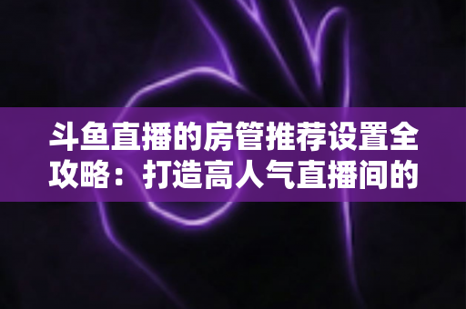 斗鱼直播的房管推荐设置全攻略：打造高人气直播间的必备管理指南