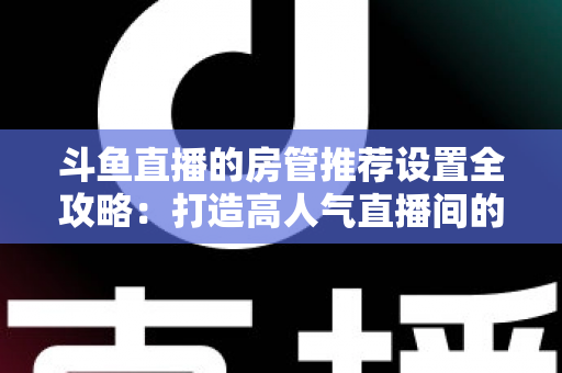 斗鱼直播的房管推荐设置全攻略：打造高人气直播间的必备管理指南