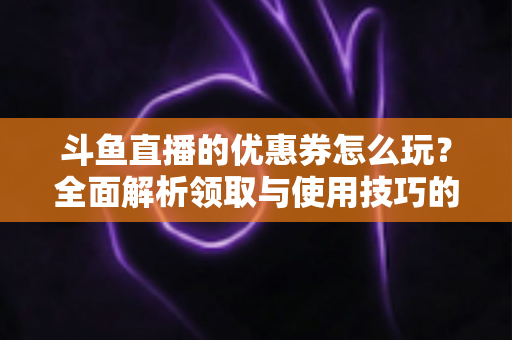 斗鱼直播的优惠券怎么玩?全面解析领取与使用技巧的实用指南 斗鱼直播的优惠券怎么玩?全面解析领取与使用技巧的实用指南