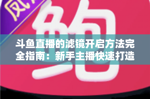 斗鱼直播的滤镜开启方法完全指南:新手主播快速打造高颜值直播画面 斗鱼直播的滤镜开启方法完全指南:新手主播快速打造高颜值直播画面