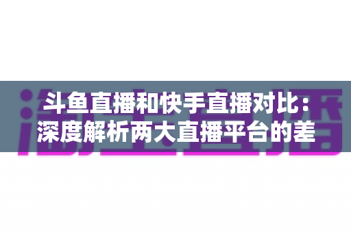 斗鱼直播和快手直播对比:深度解析两大直播平台的差异,助你选对直播阵地 斗鱼直播和快手直播对比:深度解析两大直播平台的差异,助你选对直播阵地