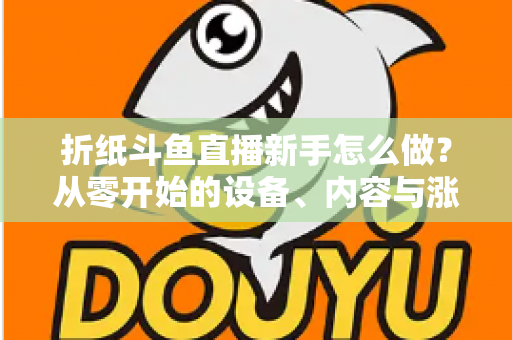 折纸斗鱼直播新手怎么做？从零开始的设备、内容与涨粉全流程实用指南