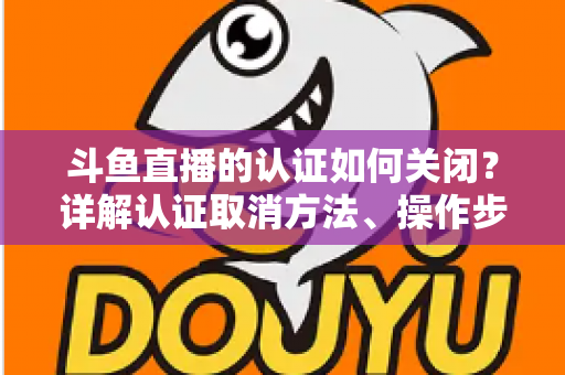 斗鱼直播的认证如何关闭?详解认证取消方法、操作步骤与常见疑问 斗鱼直播的认证如何关闭?详解认证取消方法、操作步骤与常见疑问
