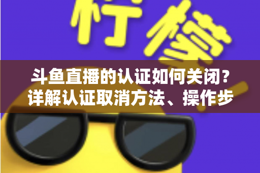斗鱼直播的认证如何关闭?详解认证取消方法、操作步骤与常见疑问 斗鱼直播的认证如何关闭?详解认证取消方法、操作步骤与常见疑问