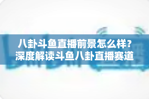 八卦斗鱼直播前景怎么样?深度解读斗鱼八卦直播赛道的机遇、挑战与变现潜力 八卦斗鱼直播前景怎么样?深度解读斗鱼八卦直播赛道的机遇、挑战与变现潜力