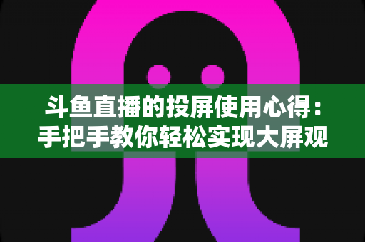 斗鱼直播的投屏使用心得:手把手教你轻松实现大屏观看的完整攻略 斗鱼直播的投屏使用心得:手把手教你轻松实现大屏观看的完整攻略