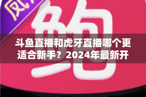 斗鱼直播和虎牙直播哪个更适合新手?2024年最新开直播平台选择全攻略 斗鱼直播和虎牙直播哪个更适合新手?2024年最新开直播平台选择全攻略