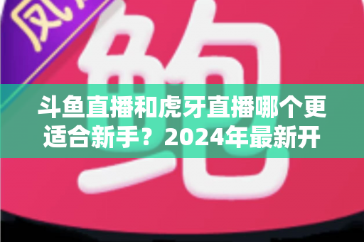 斗鱼直播和虎牙直播哪个更适合新手?2024年最新开直播平台选择全攻略 斗鱼直播和虎牙直播哪个更适合新手?2024年最新开直播平台选择全攻略
