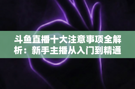 斗鱼直播十大注意事项全解析:新手主播从入门到精通的必备成功指南 斗鱼直播十大注意事项全解析:新手主播从入门到精通的必备成功指南