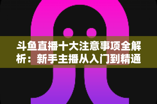 斗鱼直播十大注意事项全解析:新手主播从入门到精通的必备成功指南 斗鱼直播十大注意事项全解析:新手主播从入门到精通的必备成功指南