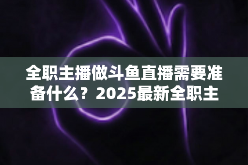 全职主播做斗鱼直播需要准备什么？2025最新全职主播入行准备清单与避坑指南