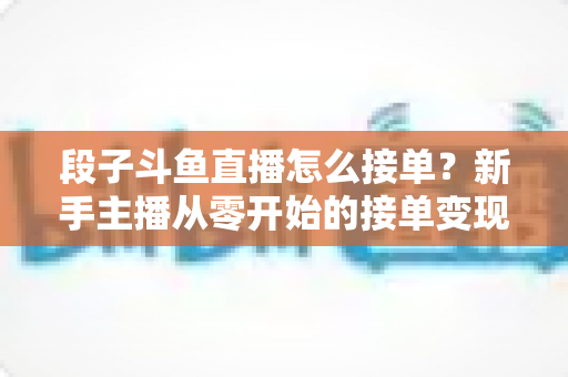 段子斗鱼直播怎么接单？新手主播从零开始的接单变现全攻略