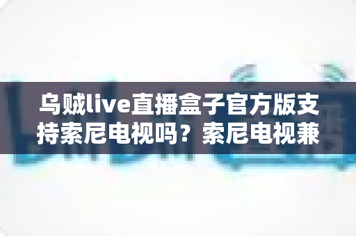 乌贼live直播盒子官方版支持索尼电视吗?索尼电视兼容性全解析与安装使用指南 乌贼live直播盒子官方版支持索尼电视吗?索尼电视兼容性全解析与安装使用指南