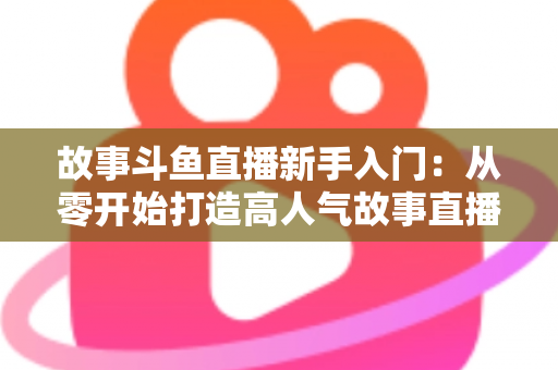 故事斗鱼直播新手入门：从零开始打造高人气故事直播间的完整指南