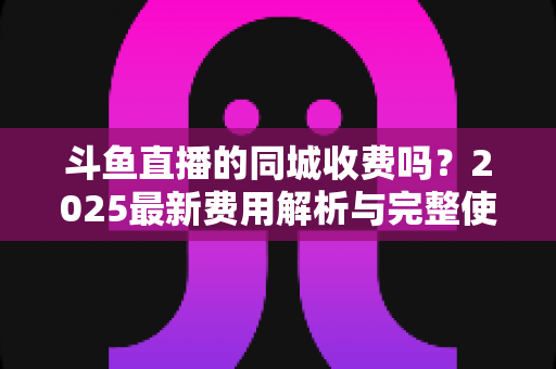 斗鱼直播的同城收费吗?2025最新费用解析与完整使用指南一网打尽 斗鱼直播的同城收费吗?2025最新费用解析与完整使用指南一网打尽