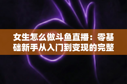 女生怎么做斗鱼直播:零基础新手从入门到变现的完整攻略 女生怎么做斗鱼直播:零基础新手从入门到变现的完整攻略