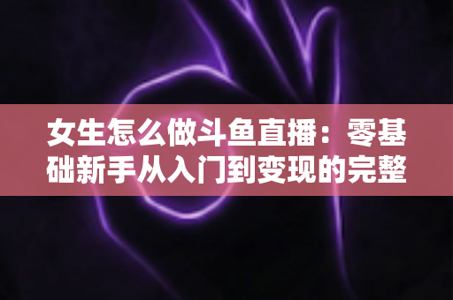 女生怎么做斗鱼直播:零基础新手从入门到变现的完整攻略 女生怎么做斗鱼直播:零基础新手从入门到变现的完整攻略
